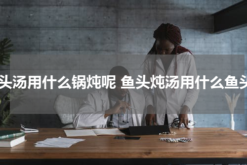 鱼头汤用什么锅炖呢 鱼头炖汤用什么鱼头