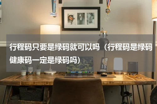 行程码只要是绿码就可以吗（行程码是绿码健康码一定是绿码吗）