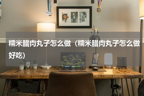 糯米腊肉丸子怎么做（糯米腊肉丸子怎么做好吃）