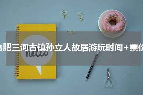 合肥三河古镇孙立人故居游玩时间+票价