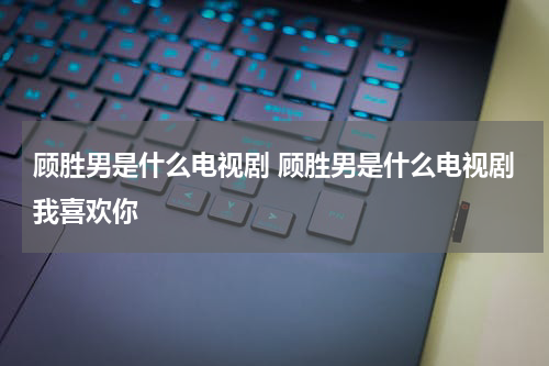 顾胜男是什么电视剧 顾胜男是什么电视剧我喜欢你