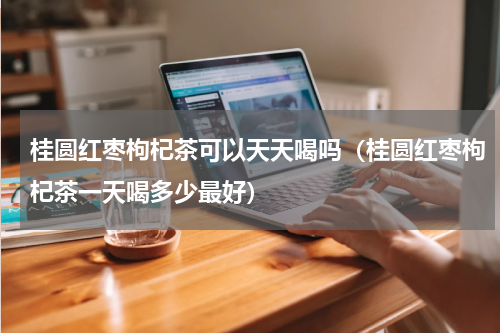 桂圆红枣枸杞茶可以天天喝吗（桂圆红枣枸杞茶一天喝多少最好）