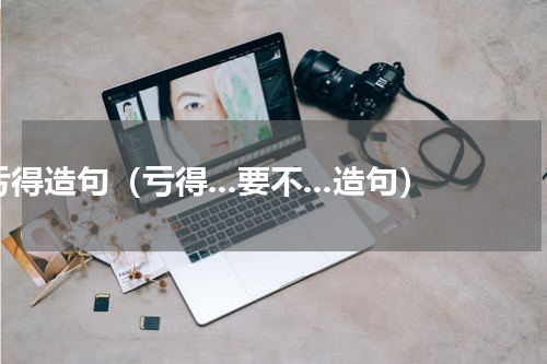 亏得造句（亏得...要不...造句）