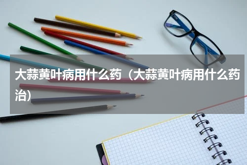 大蒜黄叶病用什么药（大蒜黄叶病用什么药治）