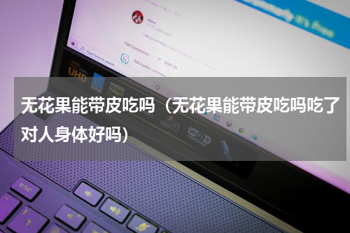 无花果能带皮吃吗（无花果能带皮吃吗吃了对人身体好吗）