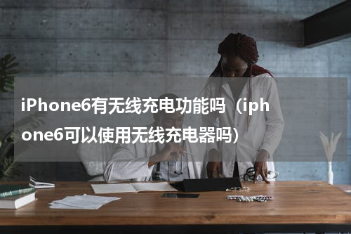 iPhone6有无线充电功能吗（iphone6可以使用无线充电器吗）