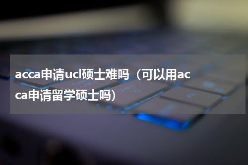 acca申请ucl硕士难吗（可以用acca申请留学硕士吗）
