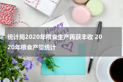 统计局2020年粮食生产再获丰收 2020年粮食产量统计