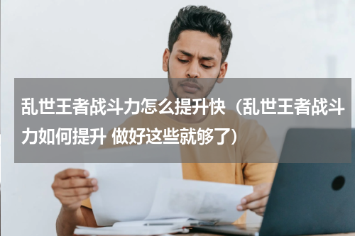 乱世王者战斗力怎么提升快（乱世王者战斗力如何提升 做好这些就够了）