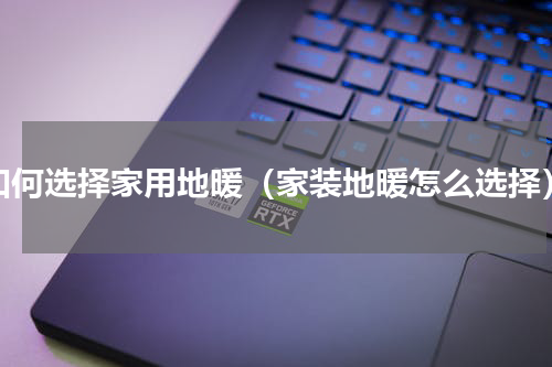 如何选择家用地暖（家装地暖怎么选择）
