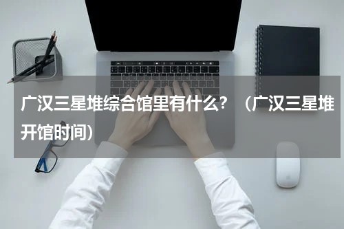 广汉三星堆综合馆里有什么？（广汉三星堆开馆时间）