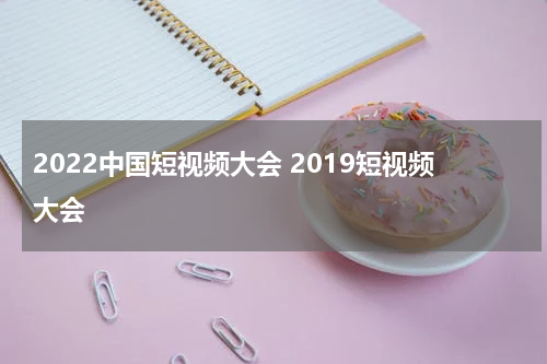 2022中国短视频大会 2019短视频大会