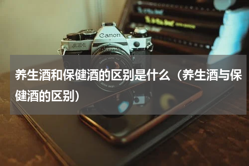 养生酒和保健酒的区别是什么（养生酒与保健酒的区别）