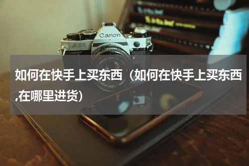 如何在快手上买东西（如何在快手上买东西,在哪里进货）