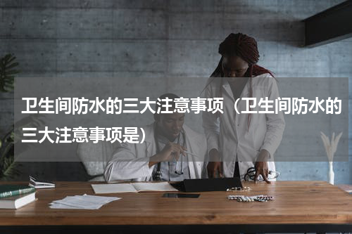 卫生间防水的三大注意事项（卫生间防水的三大注意事项是）