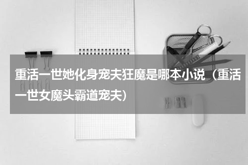 重活一世她化身宠夫狂魔是哪本小说（重活一世女魔头霸道宠夫）