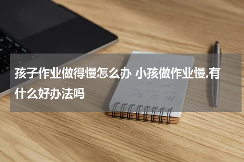 孩子作业做得慢怎么办 小孩做作业慢,有什么好办法吗