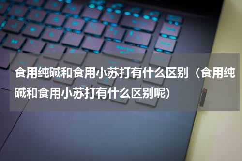 食用纯碱和食用小苏打有什么区别（食用纯碱和食用小苏打有什么区别呢）