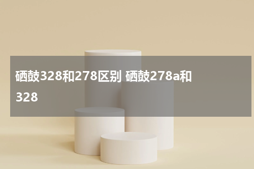 硒鼓328和278区别 硒鼓278a和328