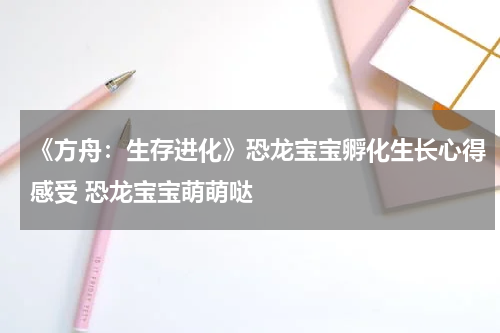 《方舟：生存进化》恐龙宝宝孵化生长心得感受 恐龙宝宝萌萌哒