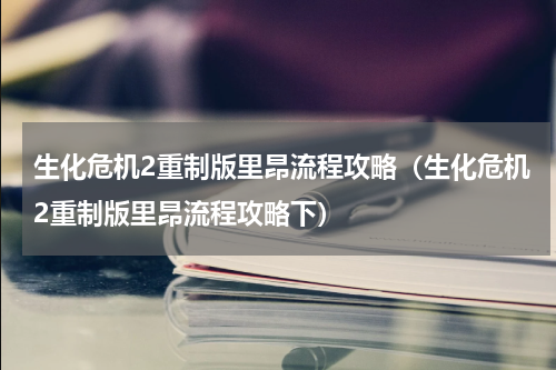 生化危机2重制版里昂流程攻略（生化危机2重制版里昂流程攻略下）