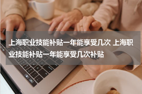 上海职业技能补贴一年能享受几次 上海职业技能补贴一年能享受几次补贴