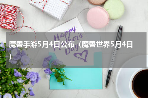 魔兽手游5月4日公布（魔兽世界5月4日）
