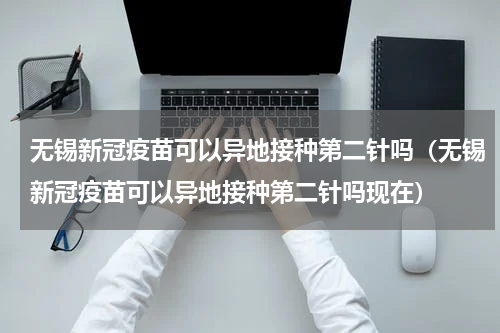 无锡新冠疫苗可以异地接种第二针吗（无锡新冠疫苗可以异地接种第二针吗现在）