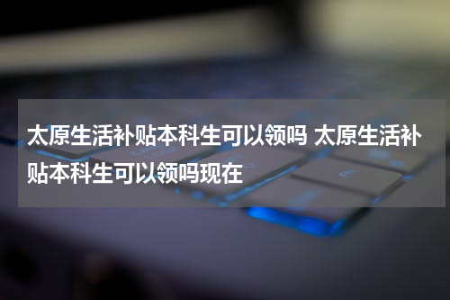太原生活补贴本科生可以领吗 太原生活补贴本科生可以领吗现在