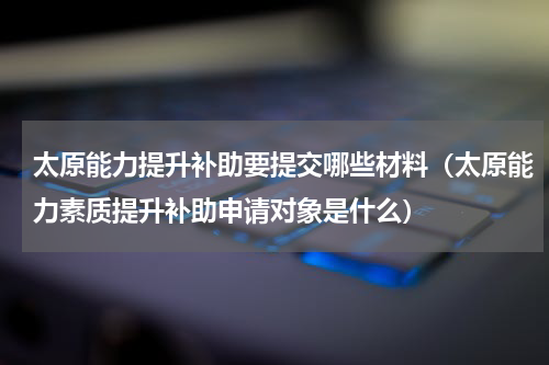 太原能力提升补助要提交哪些材料（太原能力素质提升补助申请对象是什么）