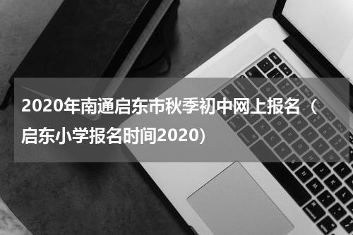 2020年南通启东市秋季初中网上报名（启东小学报名时间2020）