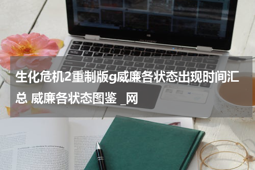 生化危机2重制版g威廉各状态出现时间汇总 威廉各状态图鉴 _网