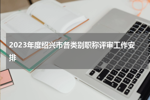 2023年度绍兴市各类别职称评审工作安排