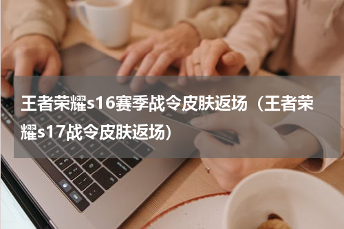 王者荣耀s16赛季战令皮肤返场（王者荣耀s17战令皮肤返场）
