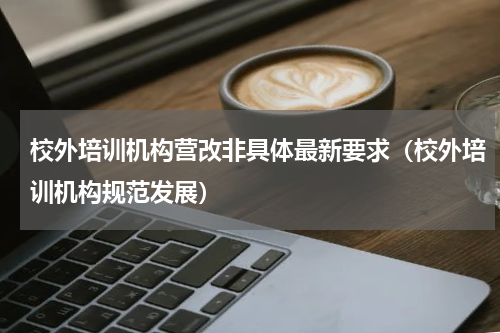 校外培训机构营改非具体最新要求（校外培训机构规范发展）