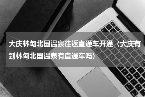 大庆林甸北国温泉往返直通车开通（大庆有到林甸北国温泉有直通车吗）