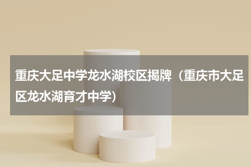 重庆大足中学龙水湖校区揭牌（重庆市大足区龙水湖育才中学）