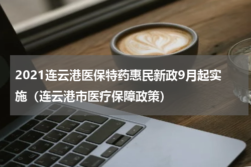 2021连云港医保特药惠民新政9月起实施（连云港市医疗保障政策）