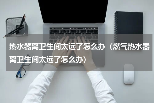 热水器离卫生间太远了怎么办（燃气热水器离卫生间太远了怎么办）