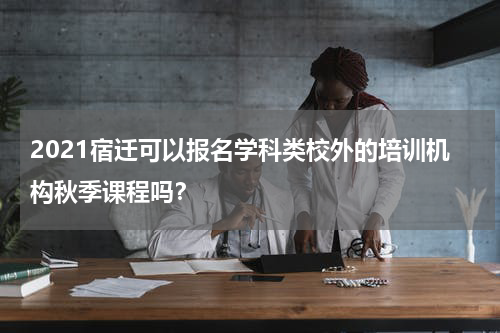 2021宿迁可以报名学科类校外的培训机构秋季课程吗？