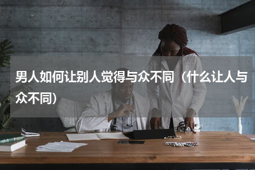 男人如何让别人觉得与众不同（什么让人与众不同）