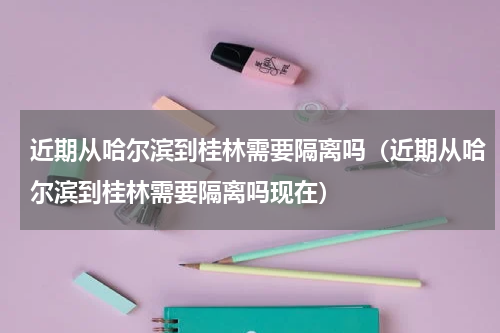 近期从哈尔滨到桂林需要隔离吗（近期从哈尔滨到桂林需要隔离吗现在）