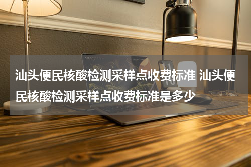 汕头便民核酸检测采样点收费标准 汕头便民核酸检测采样点收费标准是多少