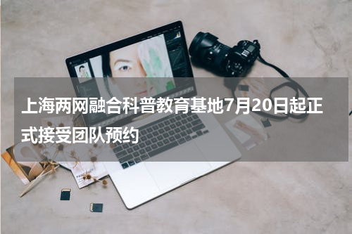 上海两网融合科普教育基地7月20日起正式接受团队预约