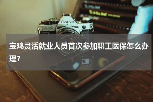 宝鸡灵活就业人员首次参加职工医保怎么办理？