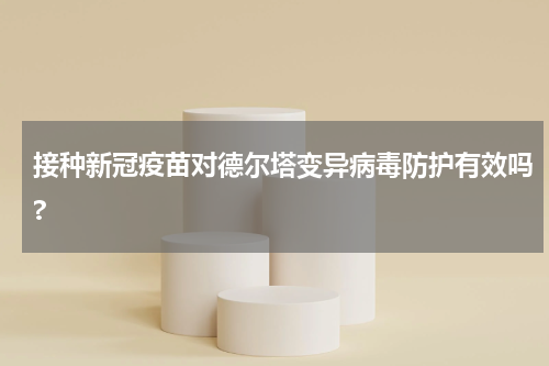 接种新冠疫苗对德尔塔变异病毒防护有效吗?