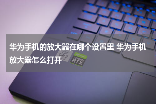 华为手机的放大器在哪个设置里 华为手机放大器怎么打开