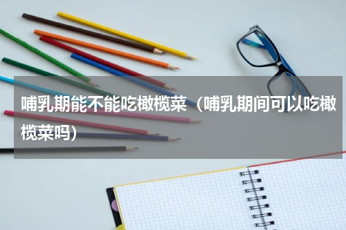 哺乳期能不能吃橄榄菜（哺乳期间可以吃橄榄菜吗）