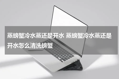 蒸螃蟹冷水蒸还是开水 蒸螃蟹冷水蒸还是开水怎么清洗螃蟹