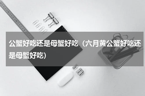 公蟹好吃还是母蟹好吃（六月黄公蟹好吃还是母蟹好吃）